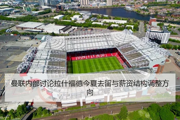 曼联内部讨论拉什福德今夏去留与薪资结构调整方向