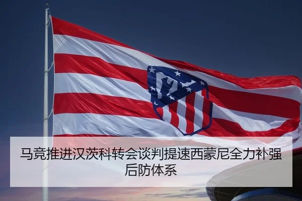 马竞推进汉茨科转会谈判提速西蒙尼全力补强后防体系