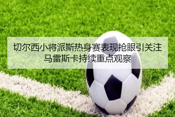切尔西小将派斯热身赛表现抢眼引关注马雷斯卡持续重点观察