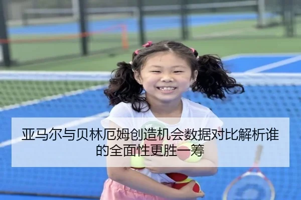 亚马尔与贝林厄姆创造机会数据对比解析谁的全面性更胜一筹