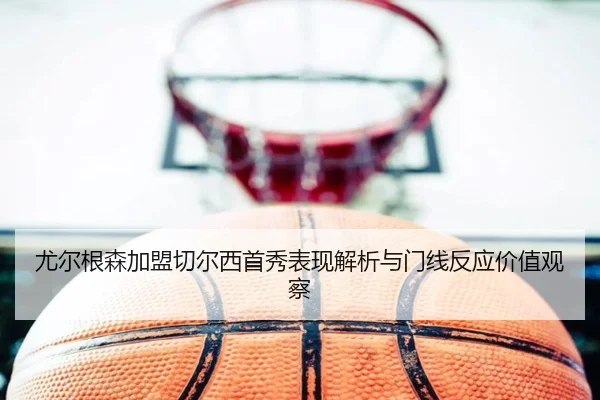 尤尔根森加盟切尔西首秀表现解析与门线反应价值观察